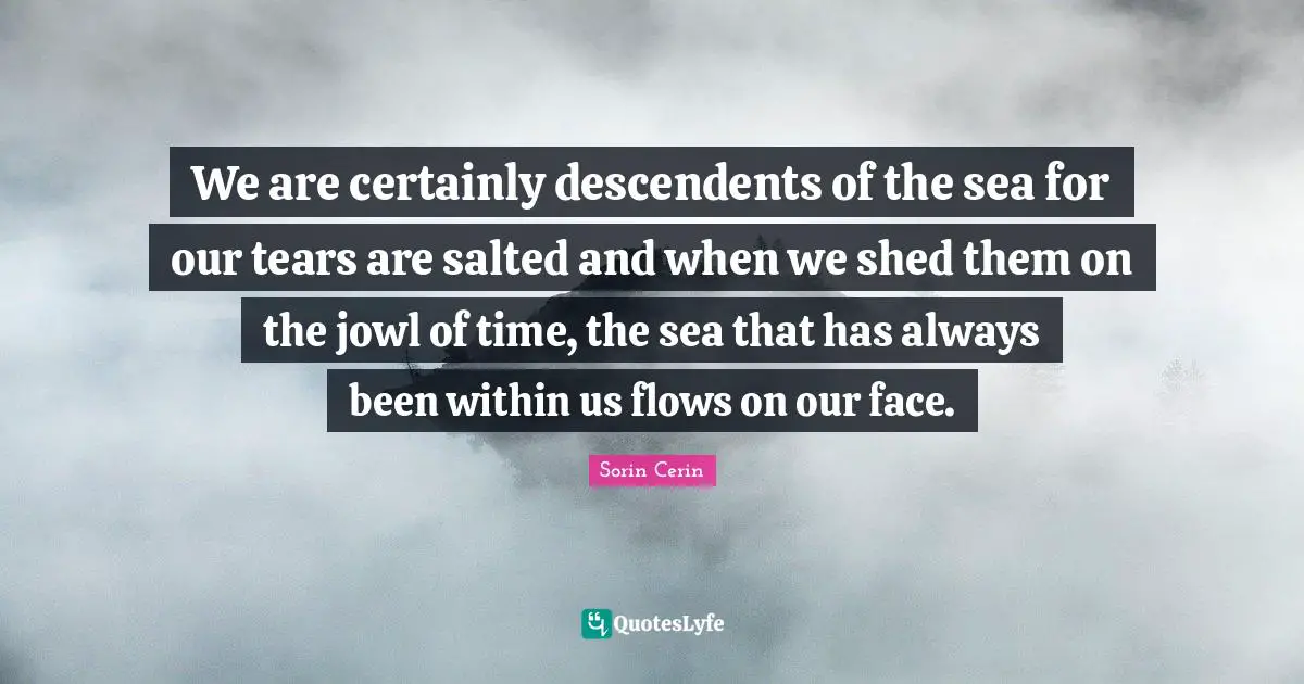 We are certainly descendents of the sea for our tears are salted and when we shed them on the jowl of time, the sea that has always been within us flows on our face.