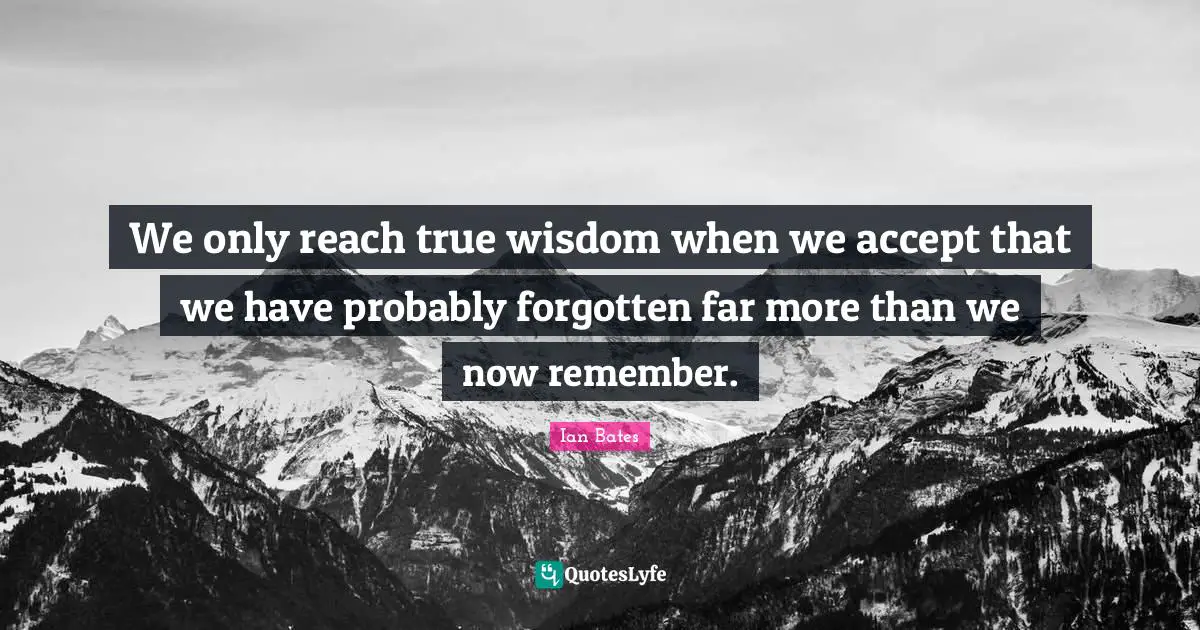 We only reach true wisdom when we accept that we have probably forgotten far more than we now remember.
