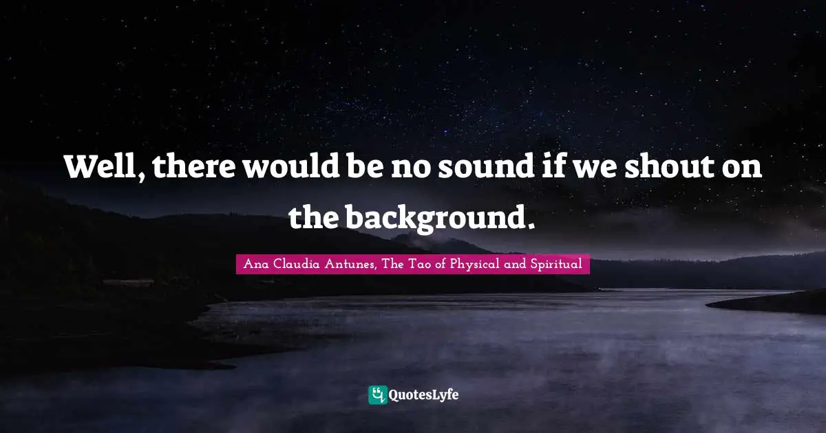 Well, there would be no sound if we shout on the background.