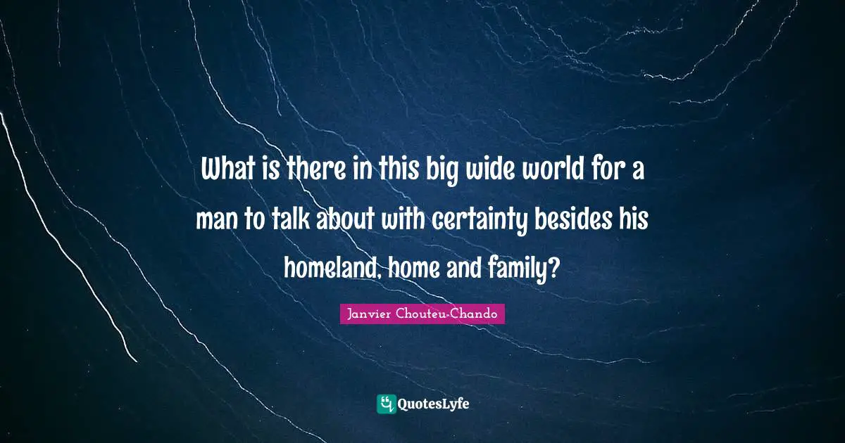 What is there in this big wide world for a man to talk about with certainty besides his homeland, home and family?