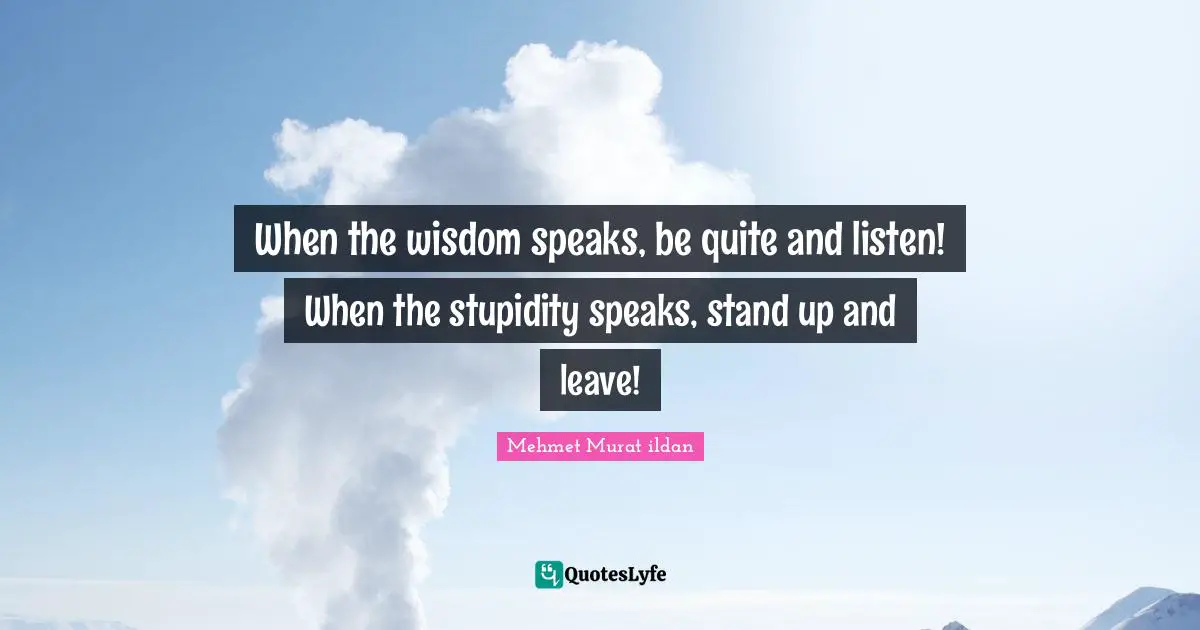 When the wisdom speaks, be quite and listen! When the stupidity speaks, stand up and leave!