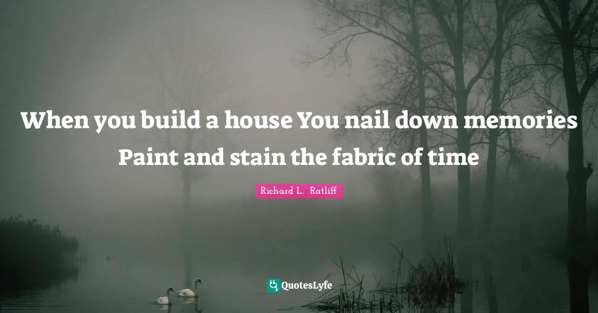 When you build a house You nail down memories Paint and stain the fabric of time