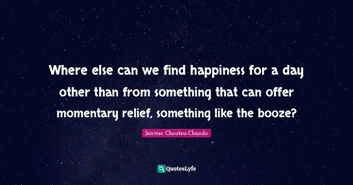 Where else can we find happiness for a day other than from something that can offer momentary relief, something like the booze?