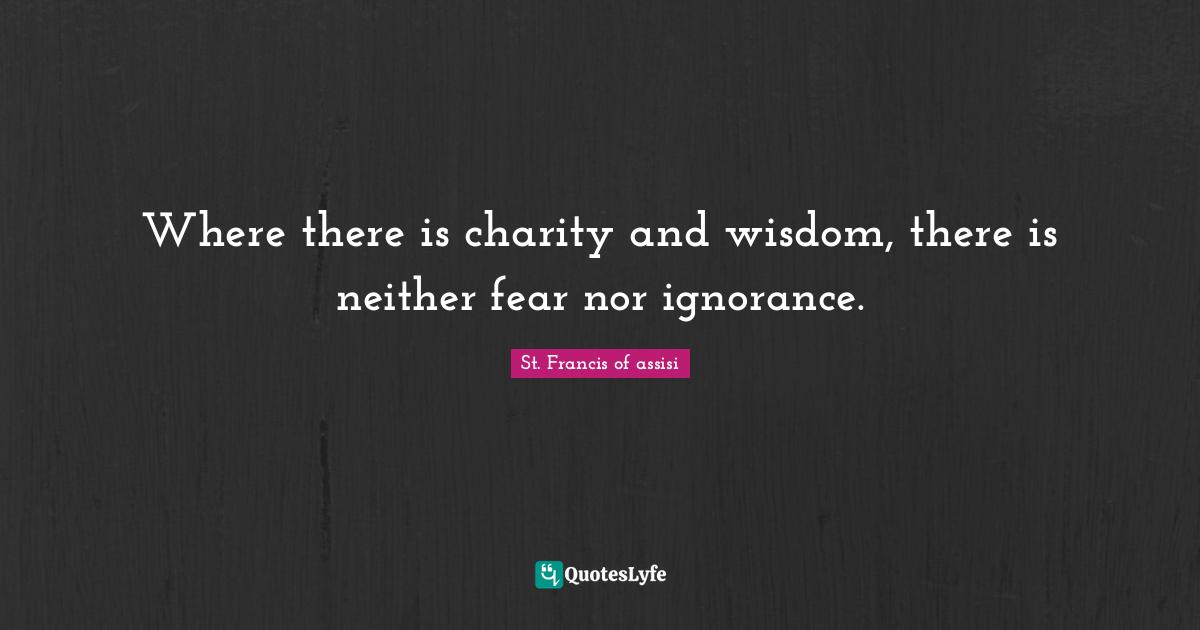 St. Francis of assisi Quotes: Where there is charity and wisdom, there is neither fear nor ignorance.