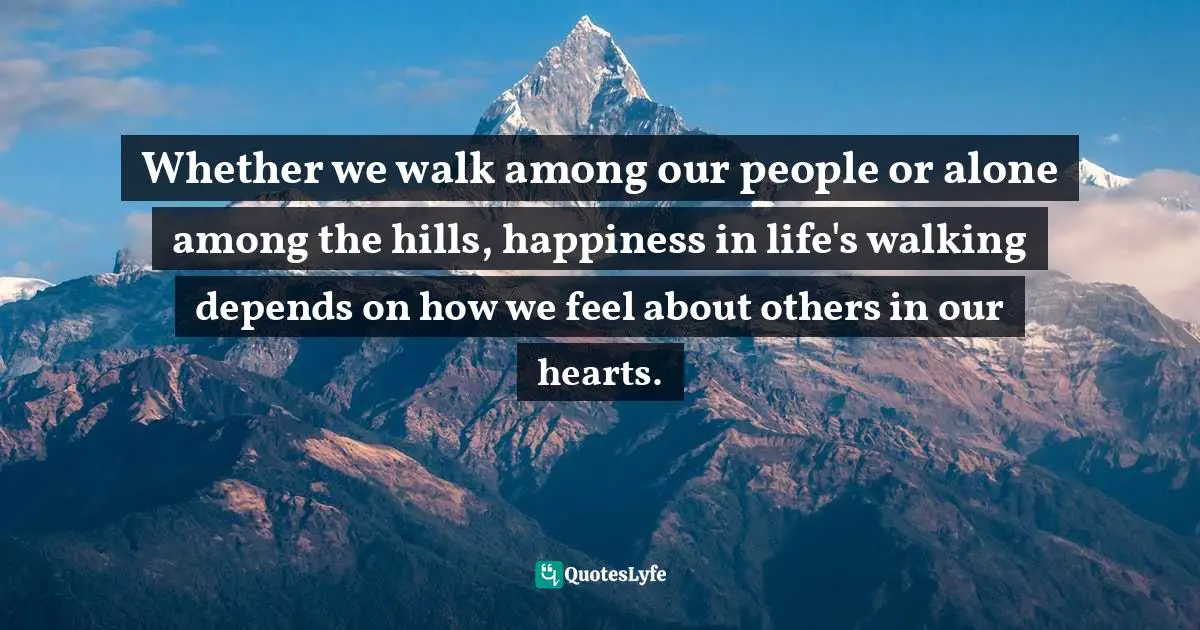 Native American Wisdom Quotes: "Whether we walk among our people or alone among the hills, happiness in life's walking depends on how we feel about others in our hearts."
