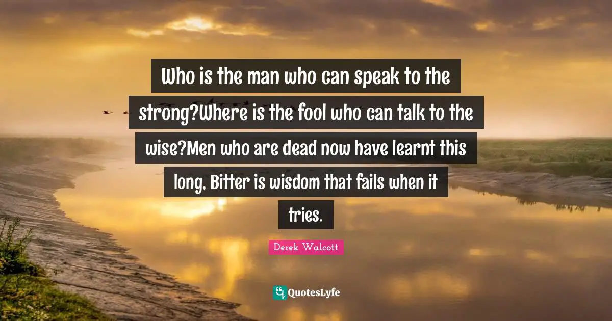 Who is the man who can speak to the strong?Where is the fool who can talk to the wise?Men who are dead now have learnt this long, Bitter is wisdom that fails when it tries.