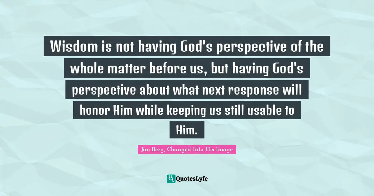 Wisdom is not having God's perspective of the whole matter before us, but having God's perspective about what next response will honor Him while keeping us still usable to Him.