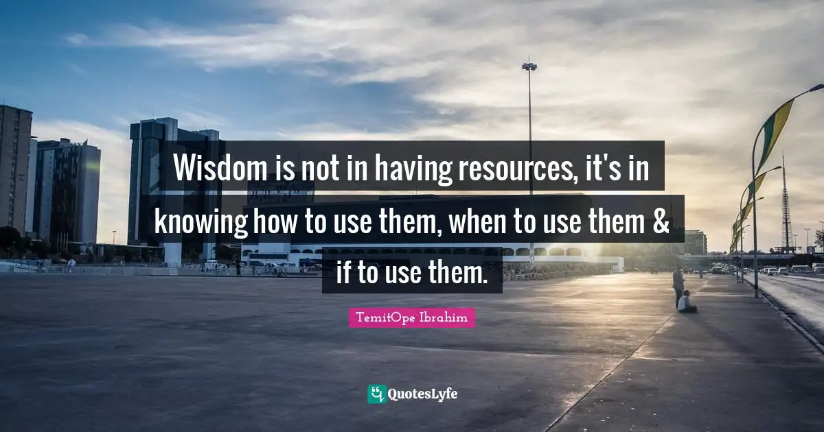 Wisdom is not in having resources, it's in knowing how to use them, when to use them & if to use them.