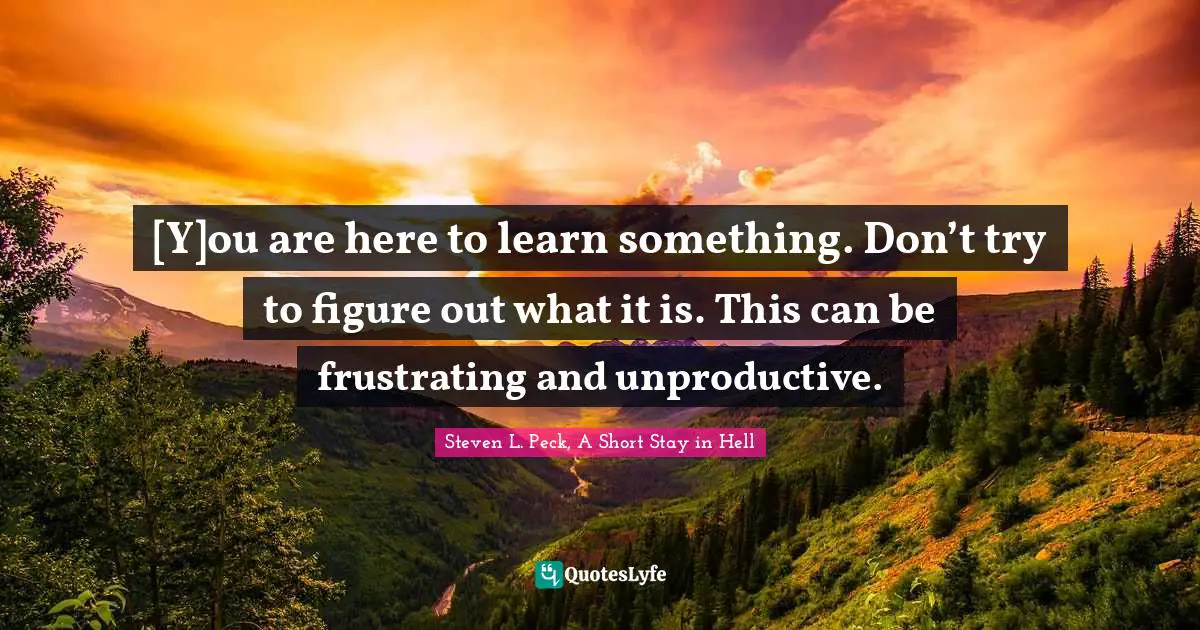 [Y]ou are here to learn something. Don’t try to figure out what it is. This can be frustrating and unproductive.