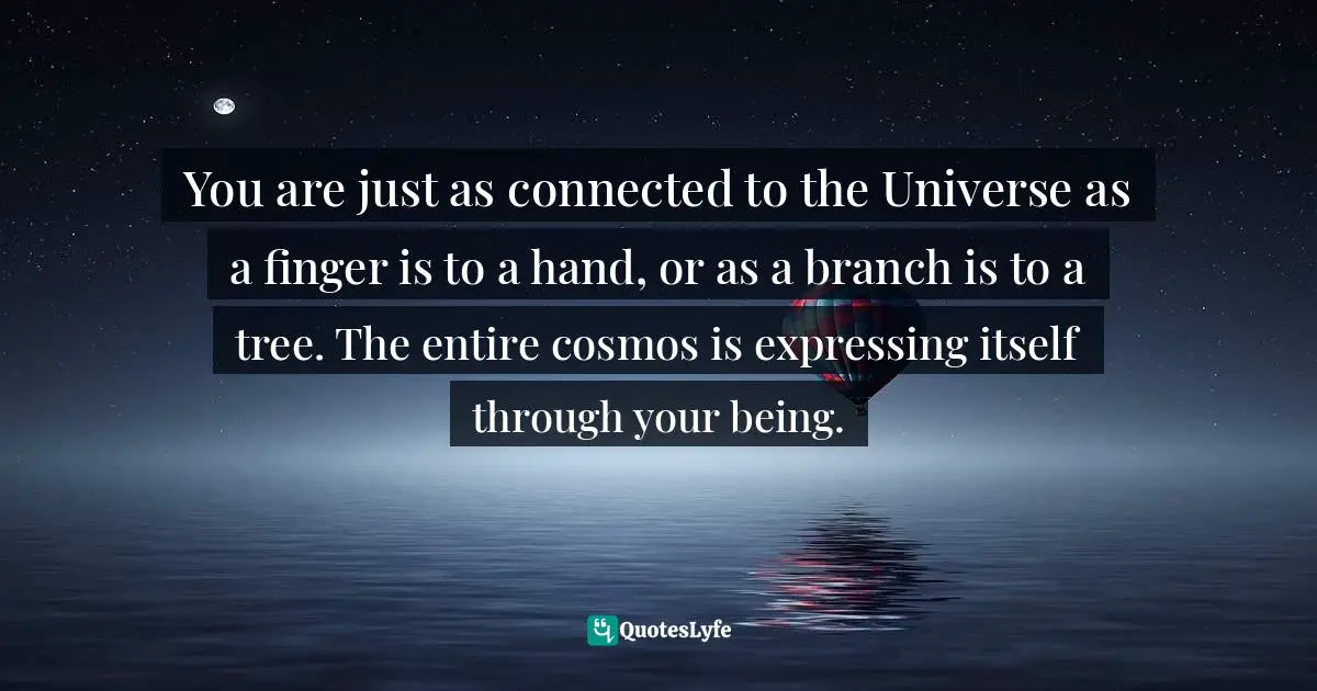 You are just as connected to the Universe as a finger is to a hand, or as a branch is to a tree. The entire cosmos is expressing itself through your being.