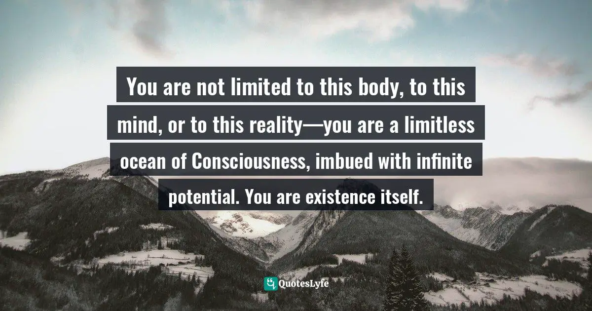 You are not limited to this body, to this mind, or to this reality—you are a limitless ocean of Consciousness, imbued with infinite potential. You are existence itself.