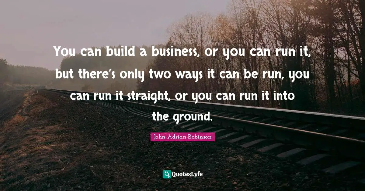 You can build a business, or you can run it, but there’s only two ways it can be run, you can run it straight, or you can run it into the ground.