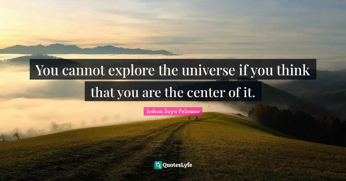 You cannot explore the universe if you think that you are the center of it.