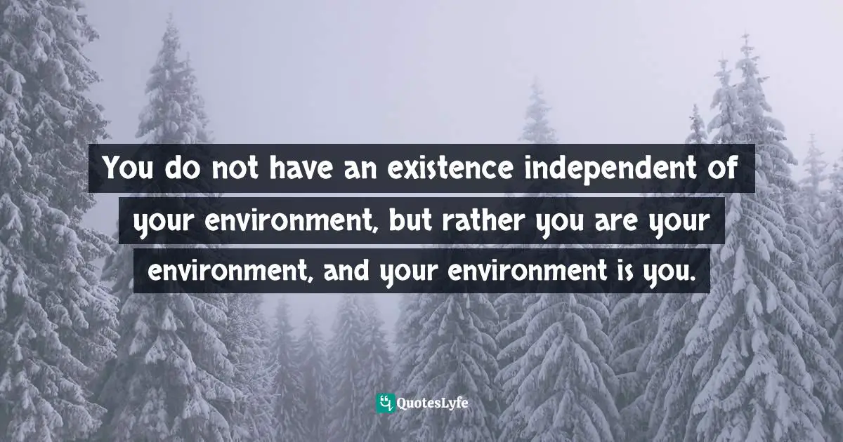 You do not have an existence independent of your environment, but rather you are your environment, and your environment is you.