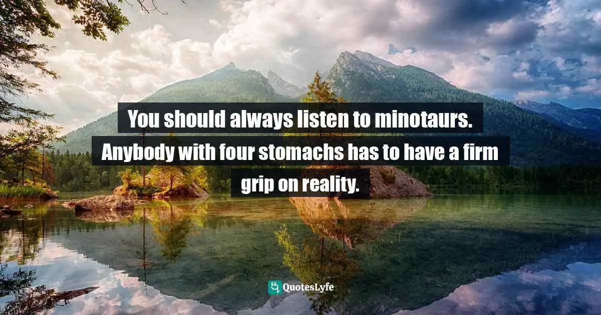 You should always listen to minotaurs. Anybody with four stomachs has to have a firm grip on reality.