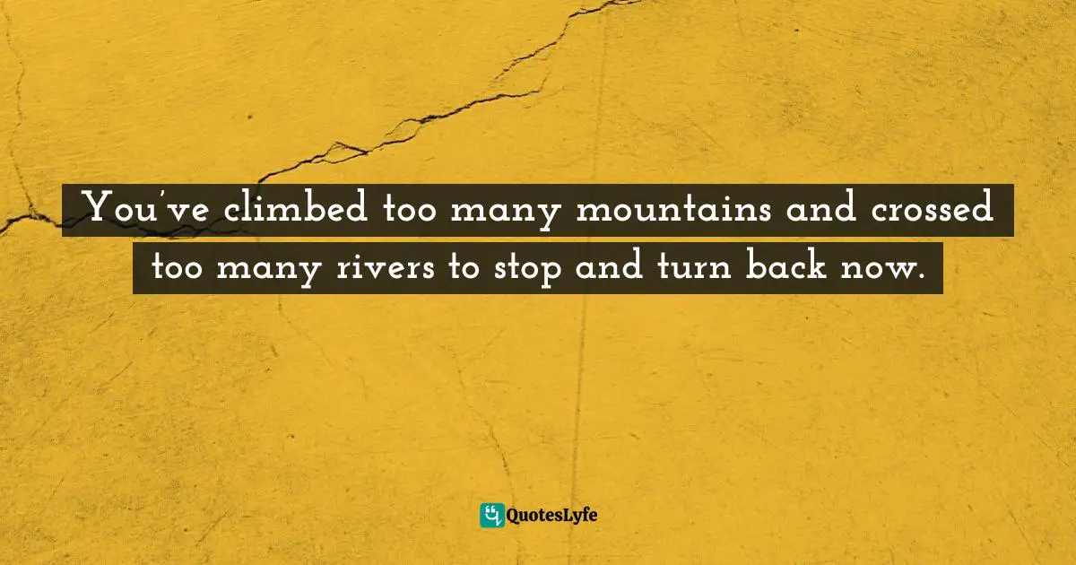 You’ve climbed too many mountains and crossed too many rivers to stop and turn back now.