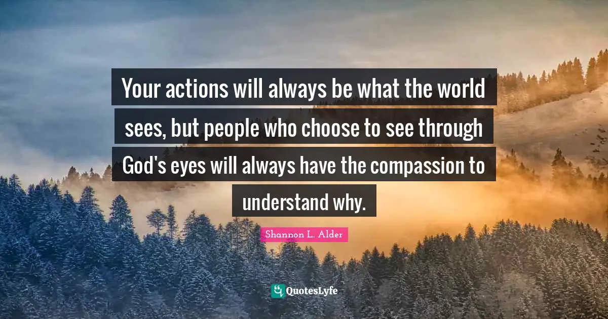 Shannon L. Alder Quotes: Your actions will always be what the world sees, but people who choose to see through God's eyes will always have the compassion to understand why.