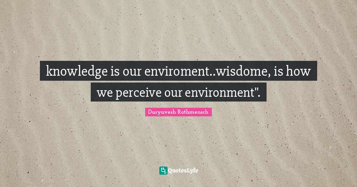 knowledge is our enviroment..wisdome, is how we perceive our environment".