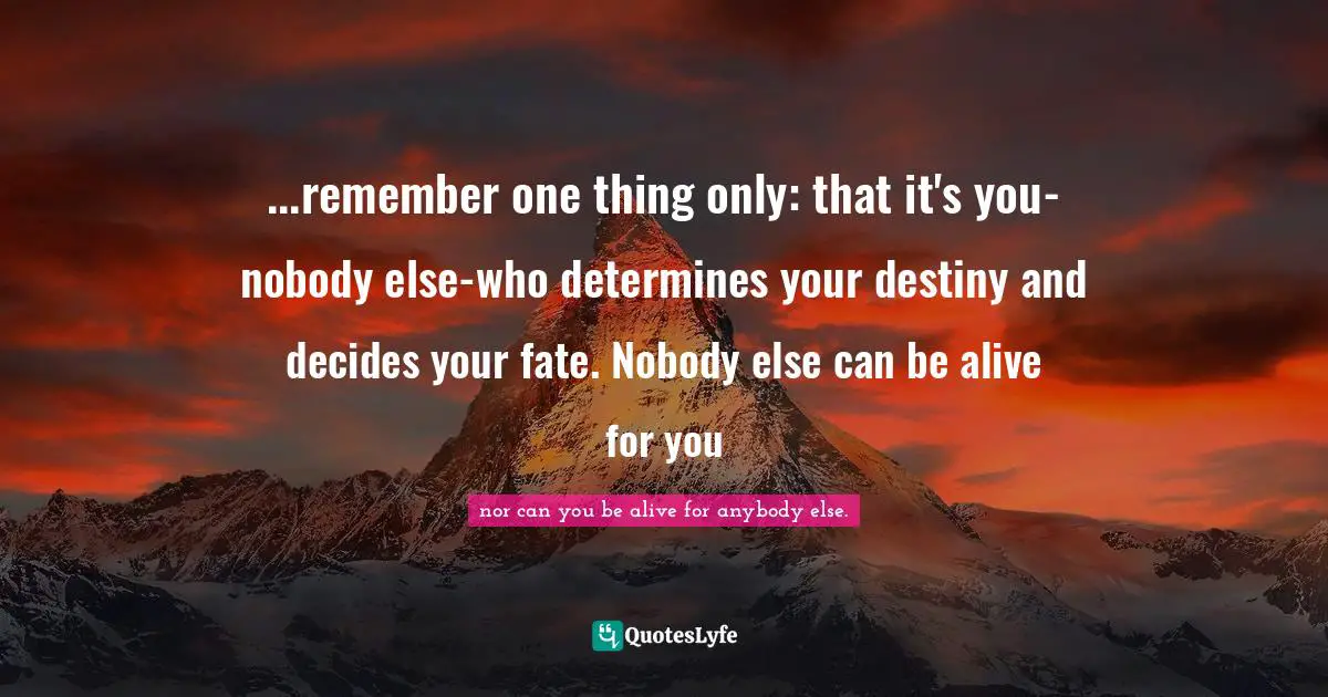 ...remember one thing only: that it's you-nobody else-who determines your destiny and decides your fate. Nobody else can be alive for you