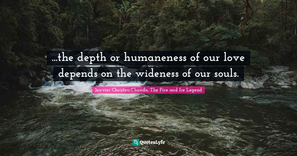 ...the depth or humaneness of our love depends on the wideness of our souls.