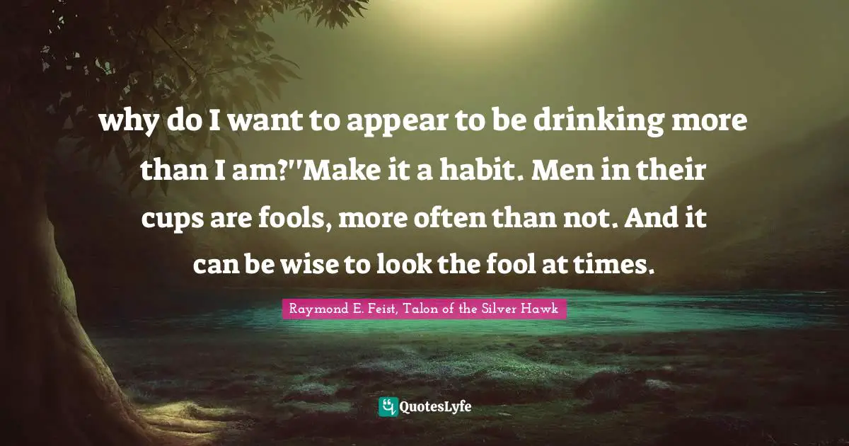 Raymond E. Feist Quotes: "why do I want to appear to be drinking more than I am?''Make it a habit. Men in their cups are fools, more often than not. And it can be wise to look the fool at times."