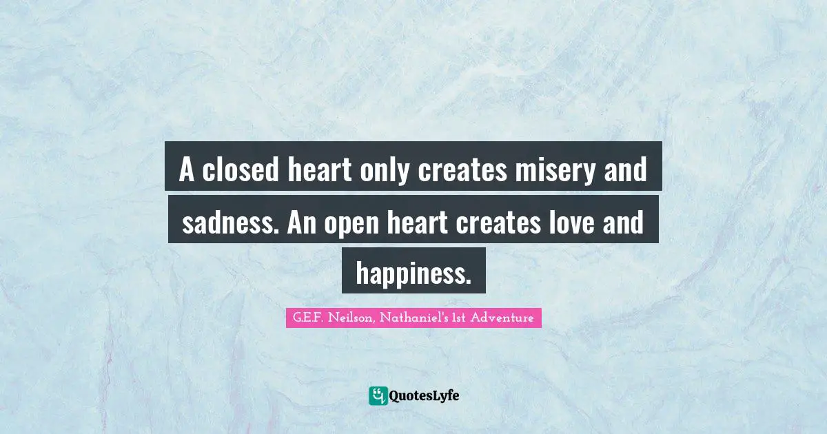 A closed heart only creates misery and sadness. An open heart creates love and happiness.