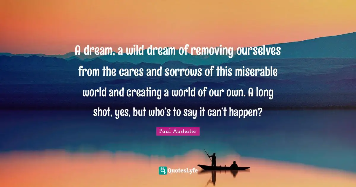 A dream, a wild dream of removing ourselves from the cares and sorrows of this miserable world and creating a world of our own. A long shot, yes, but who’s to say it can’t happen?
