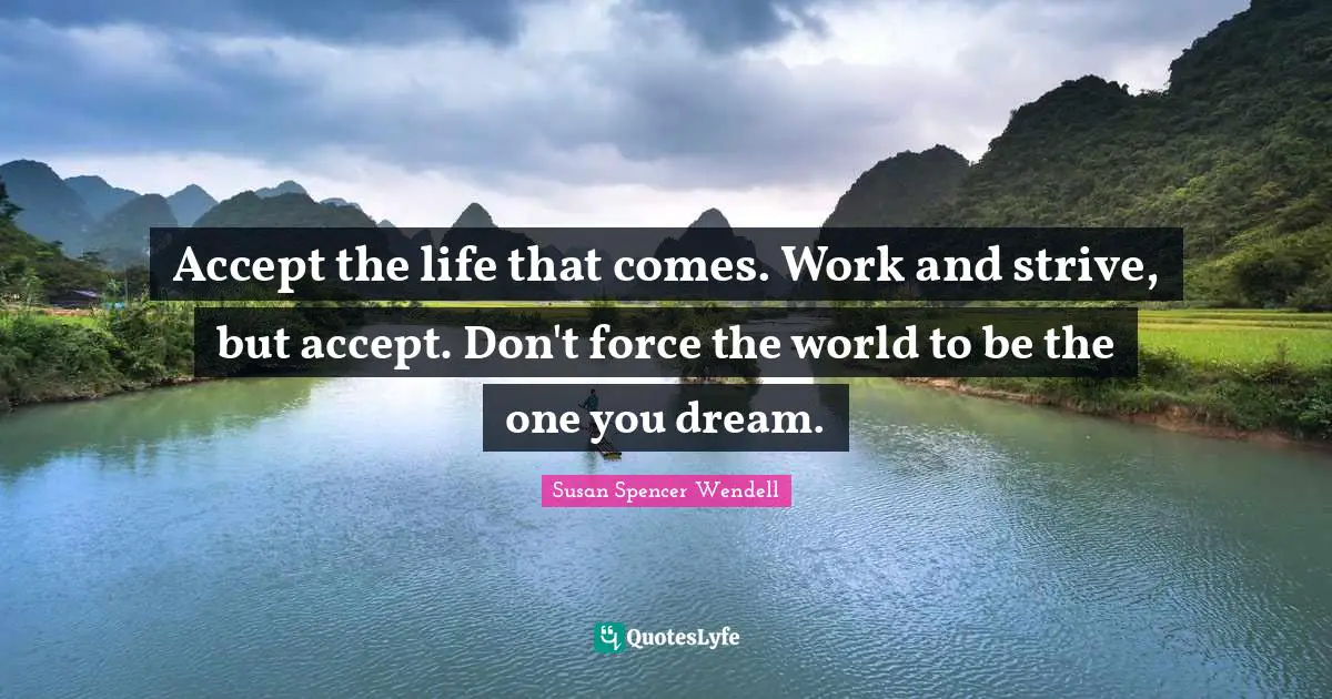 Accept the life that comes. Work and strive, but accept. Don't force the world to be the one you dream.