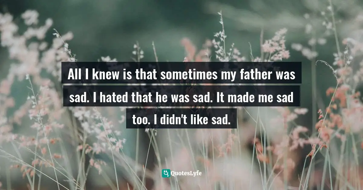 All I knew is that sometimes my father was sad. I hated that he was sad. It made me sad too. I didn't like sad.