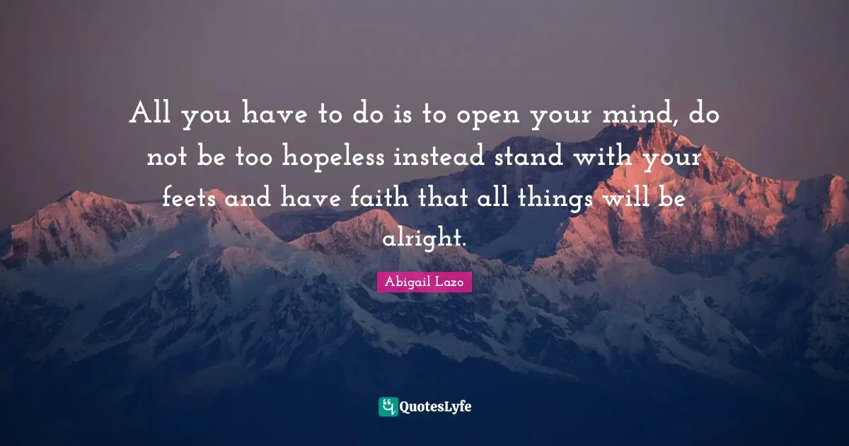 All you have to do is to open your mind, do not be too hopeless instead stand with your feets and have faith that all things will be alright.