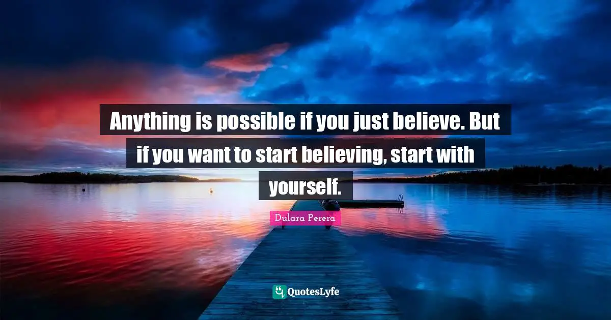 Anything is possible if you just believe. But if you want to start believing, start with yourself.