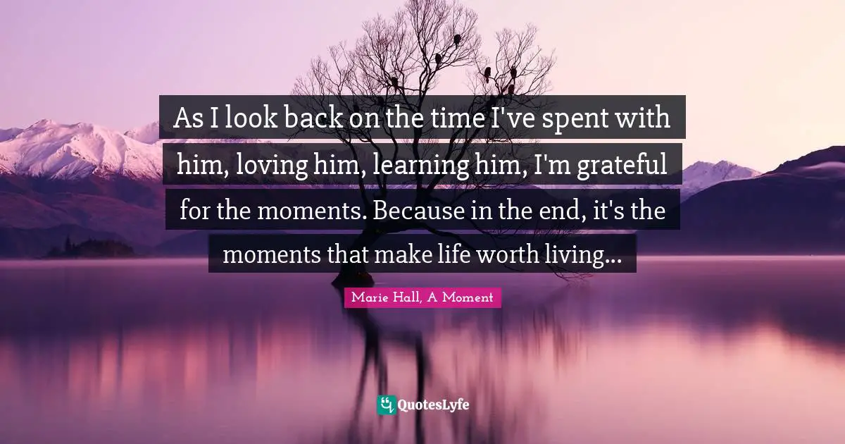 As I look back on the time I've spent with him, loving him, learning him, I'm grateful for the moments. Because in the end, it's the moments that make life worth living...