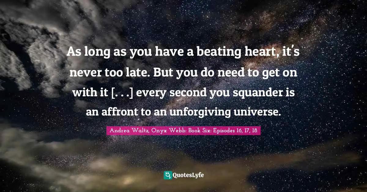 As long as you have a beating heart, it's never too late. But you do need to get on with it [. . .] every second you squander is an affront to an unforgiving universe.