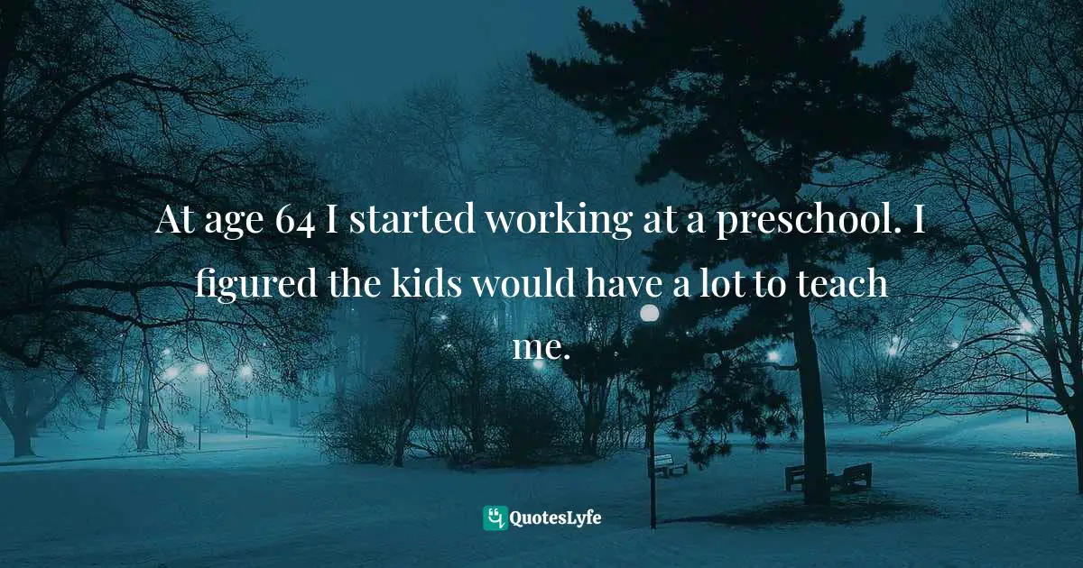 At age 64 I started working at a preschool. I figured the kids would have a lot to teach me.