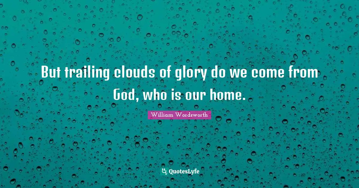But trailing clouds of glory do we come from God, who is our home.