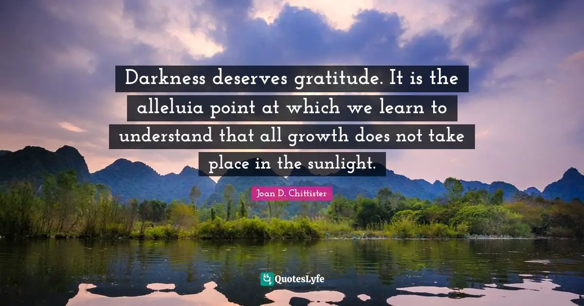 Inspirational Life Quotes: "Darkness deserves gratitude. It is the alleluia point at which we learn to understand that all growth does not take place in the sunlight."