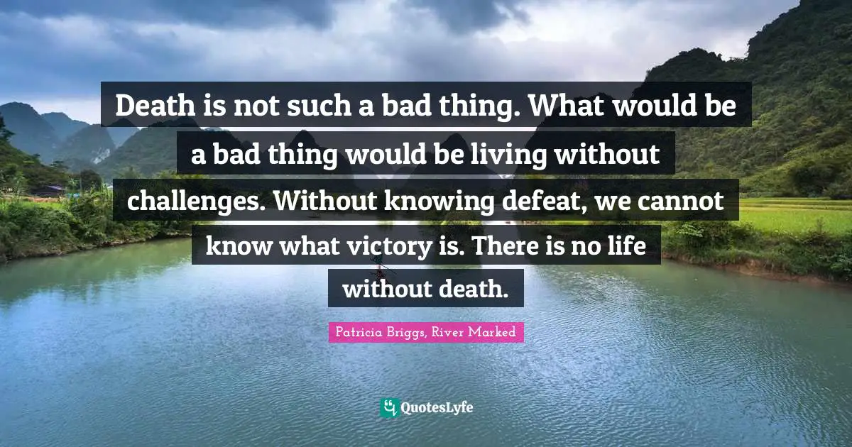 Death is not such a bad thing. What would be a bad thing would be living without challenges. Without knowing defeat, we cannot know what victory is. There is no life without death.