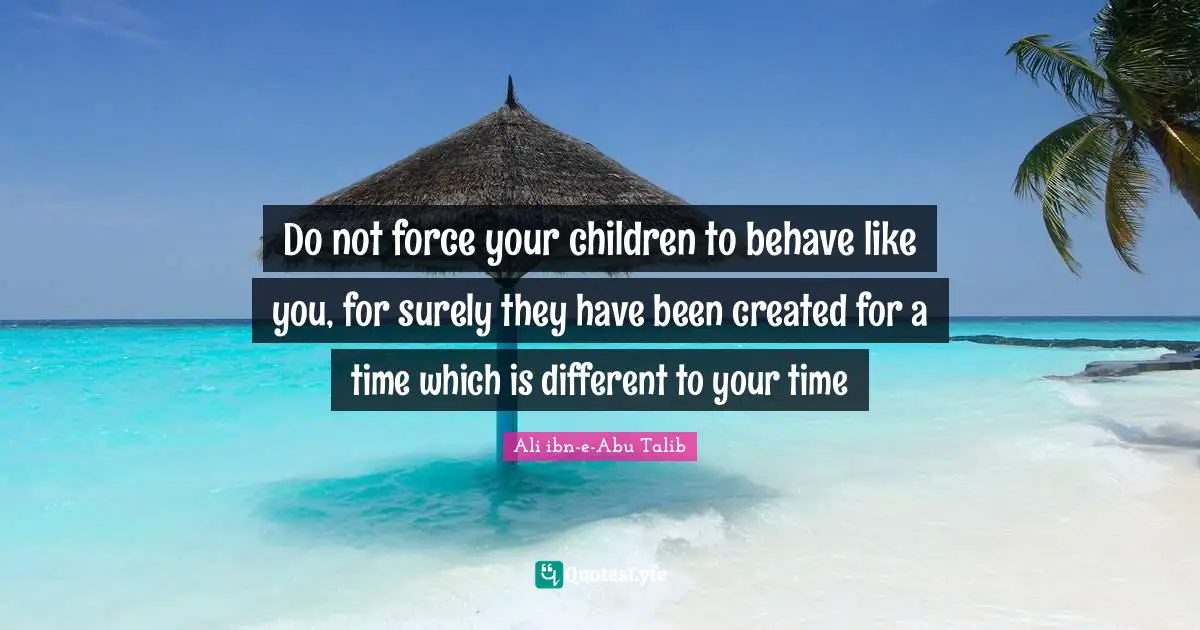 Do not force your children to behave like you, for surely they have been created for a time which is different to your time