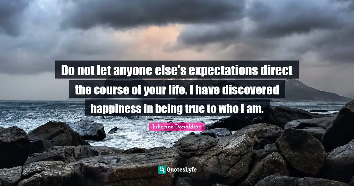 Do not let anyone else's expectations direct the course of your life. I have discovered happiness in being true to who I am.