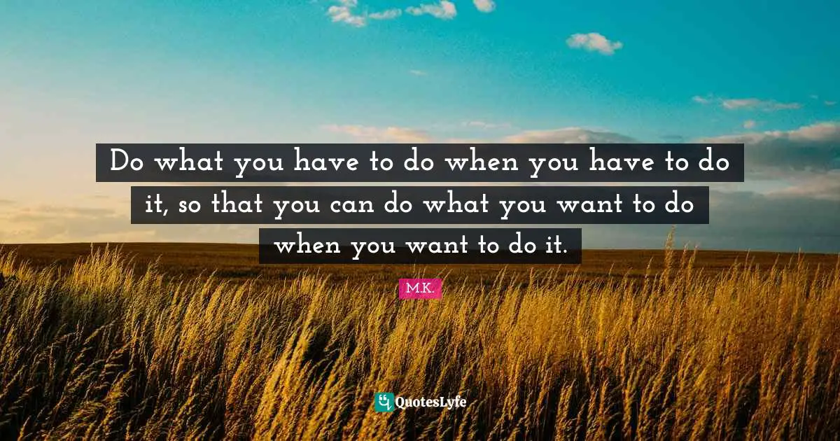 Do what you have to do when you have to do it, so that you can do what you want to do when you want to do it.