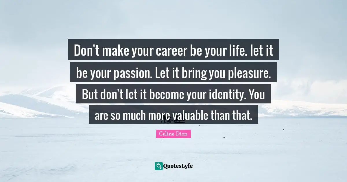 Don't make your career be your life. let it be your passion. Let it bring you pleasure. But don't let it become your identity. You are so much more valuable than that.