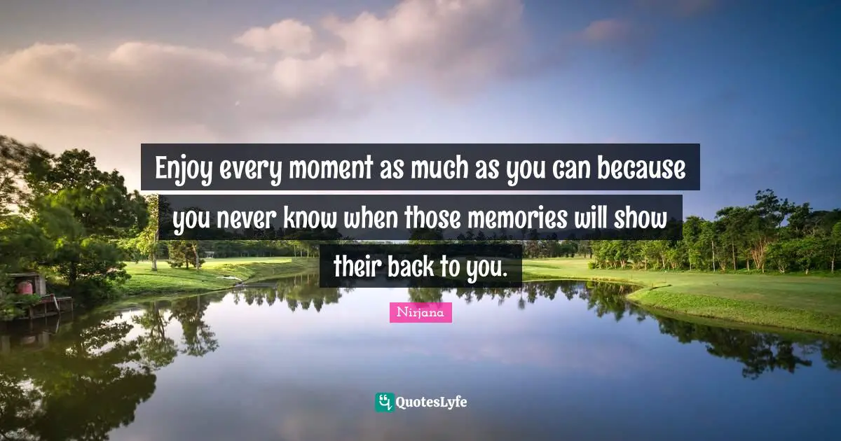 Enjoy every moment as much as you can because you never know when those memories will show their back to you.