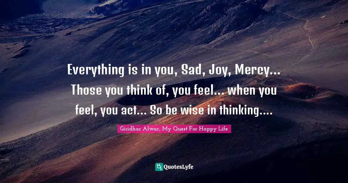 Everything is in you, Sad, Joy, Mercy... Those you think of, you feel... when you feel, you act... So be wise in thinking....