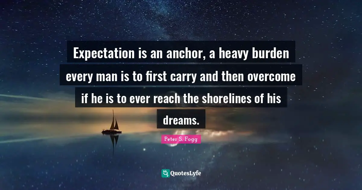 Expectation is an anchor, a heavy burden every man is to first carry and then overcome if he is to ever reach the shorelines of his dreams.