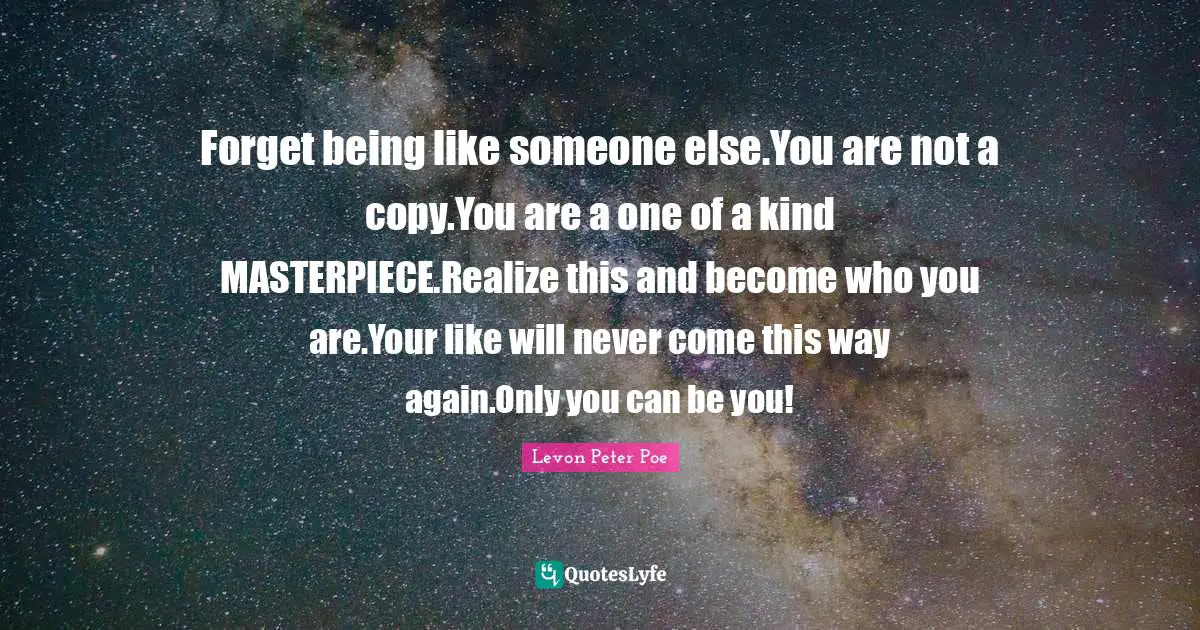 Forget being like someone else.You are not a copy.You are a one of a kind MASTERPIECE.Realize this and become who you are.Your like will never come this way again.Only you can be you!