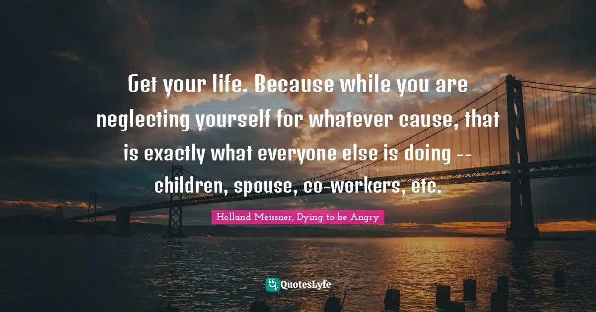 Get your life. Because while you are neglecting yourself for whatever cause, that is exactly what everyone else is doing -- children, spouse, co-workers, etc.