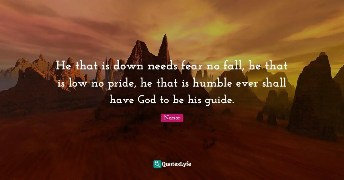 He that is down needs fear no fall, he that is low no pride, he that is humble ever shall have God to be his guide.