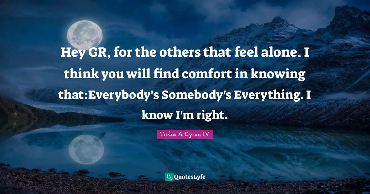 Hey GR, for the others that feel alone. I think you will find comfort in knowing that:Everybody's Somebody's Everything. I know I'm right.