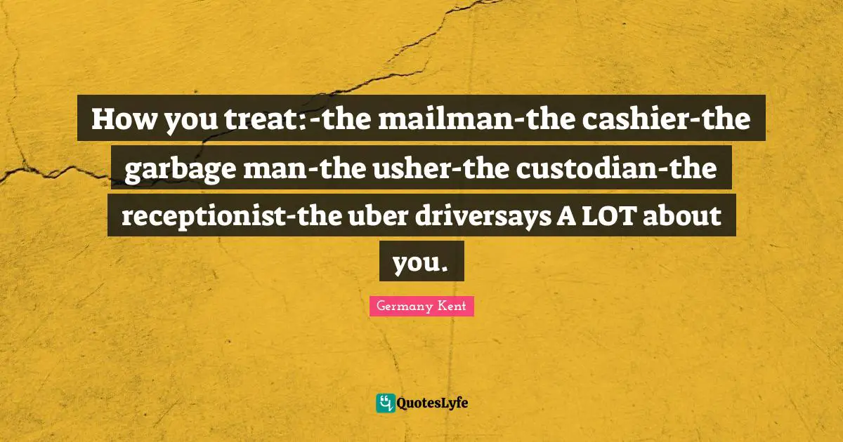 Germany Kent Quotes: "How you treat:-the mailman-the cashier-the garbage man-the usher-the custodian-the receptionist-the uber driversays A LOT about you."