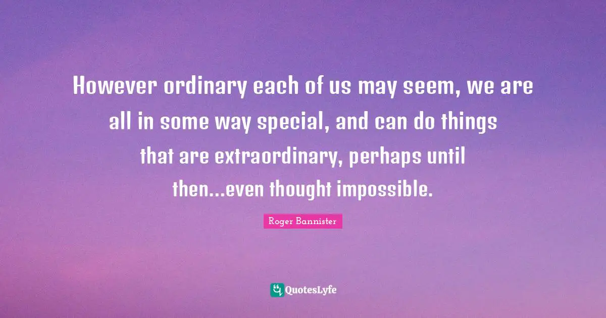 However ordinary each of us may seem, we are all in some way special, and can do things that are extraordinary, perhaps until then…even thought impossible.